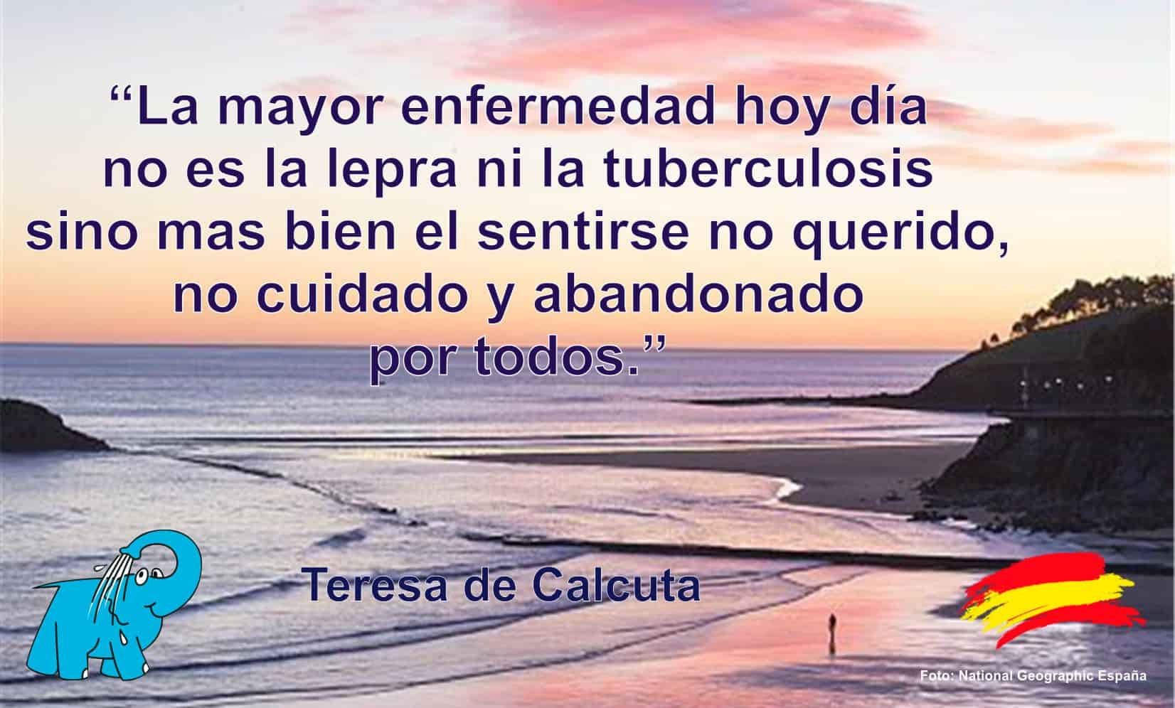 La mayor enfermedad hoy día no es la lepra ni la tuberculosis sino mas bien el sentirse no querido, no cuidado y abandonado por todos.